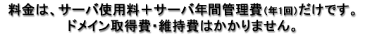 料金は、サーバ使用料+サーバ年間管理費(年1回)だけです。ドメイン取得費はかかりません。